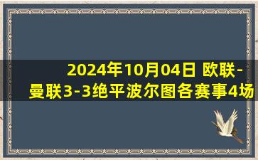 2024年10月04日 欧联-曼联3-3绝平波尔图各赛事4场不胜 B费连场被罚下马奎尔绝平